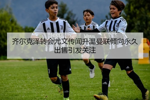 齐尔克泽转会尤文传闻升温曼联倾向永久出售引发关注